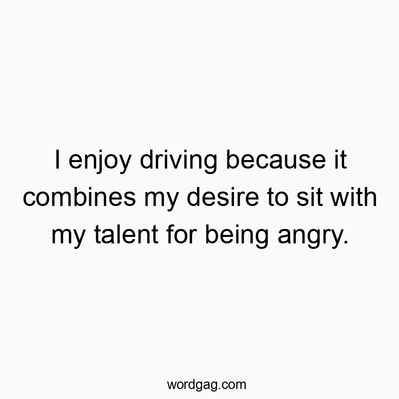 I enjoy driving because it combines my desire to sit with my talent for being angry.
