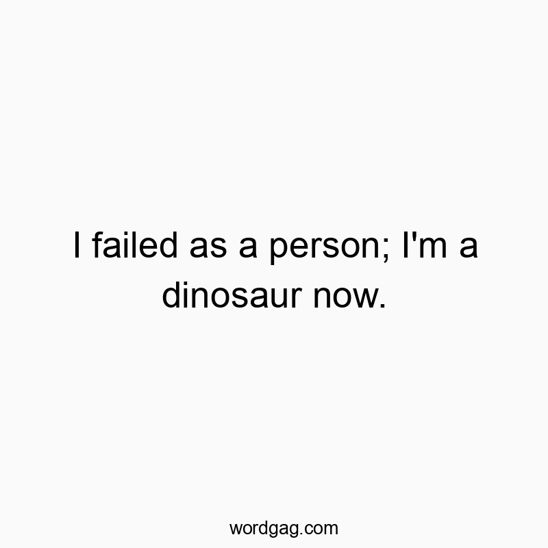 I failed as a person; I’m a dinosaur now.