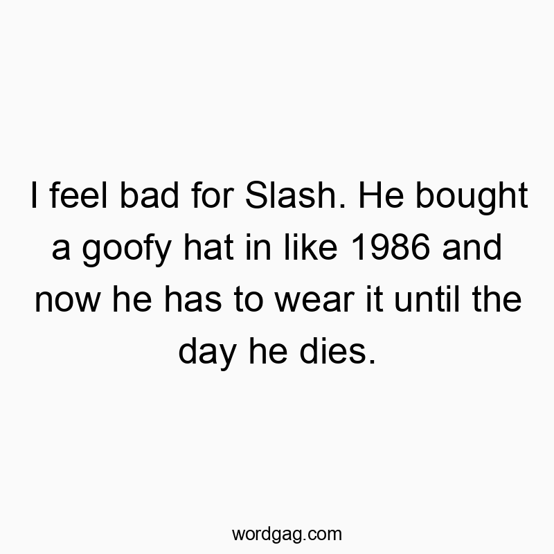 I feel bad for Slash. He bought a goofy hat in like 1986 and now he has to wear it until the day he dies.