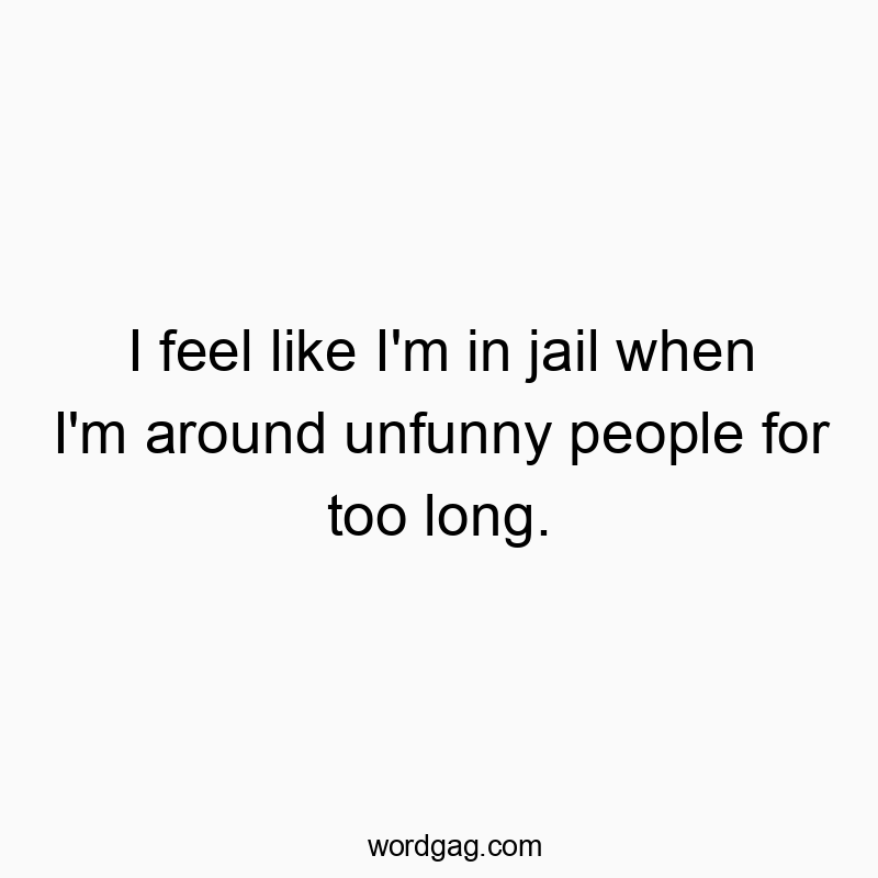 I feel like I’m in jail when I’m around unfunny people for too long.
