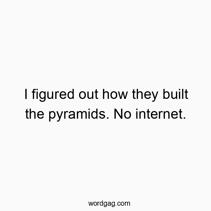 I figured out how they built the pyramids. No internet.