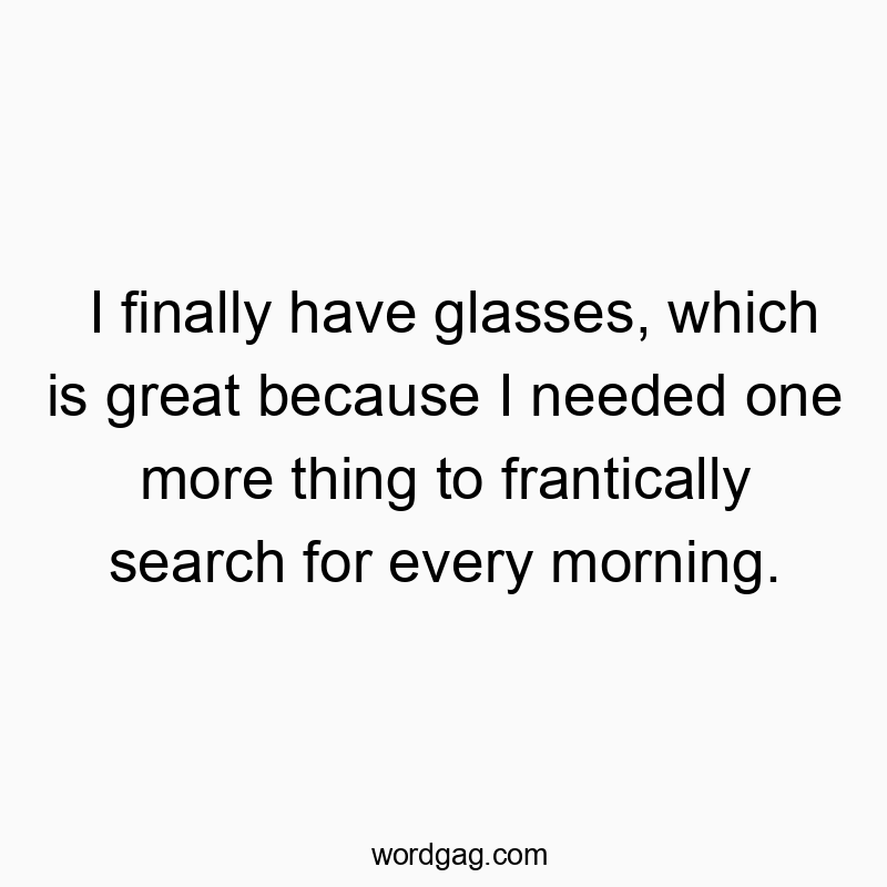 I finally have glasses, which is great because I needed one more thing to frantically search for every morning.