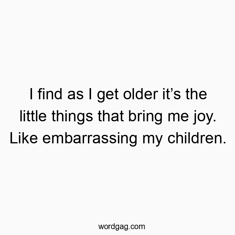 I find as I get older it’s the little things that bring me joy. Like embarrassing my children.