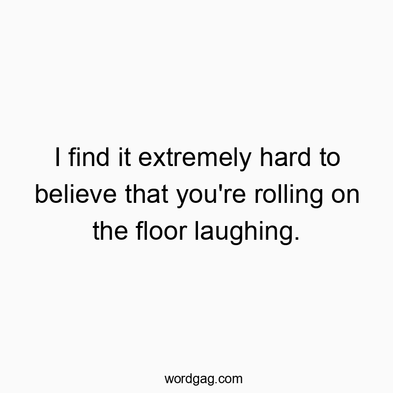 I find it extremely hard to believe that you’re rolling on the floor laughing.