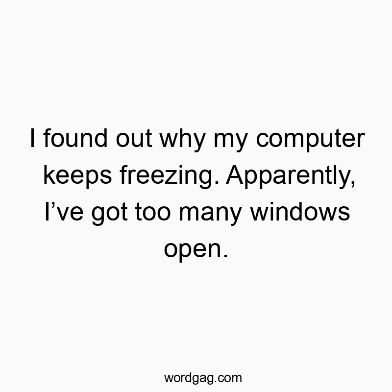 I found out why my computer keeps freezing. Apparently, I’ve got too many windows open.