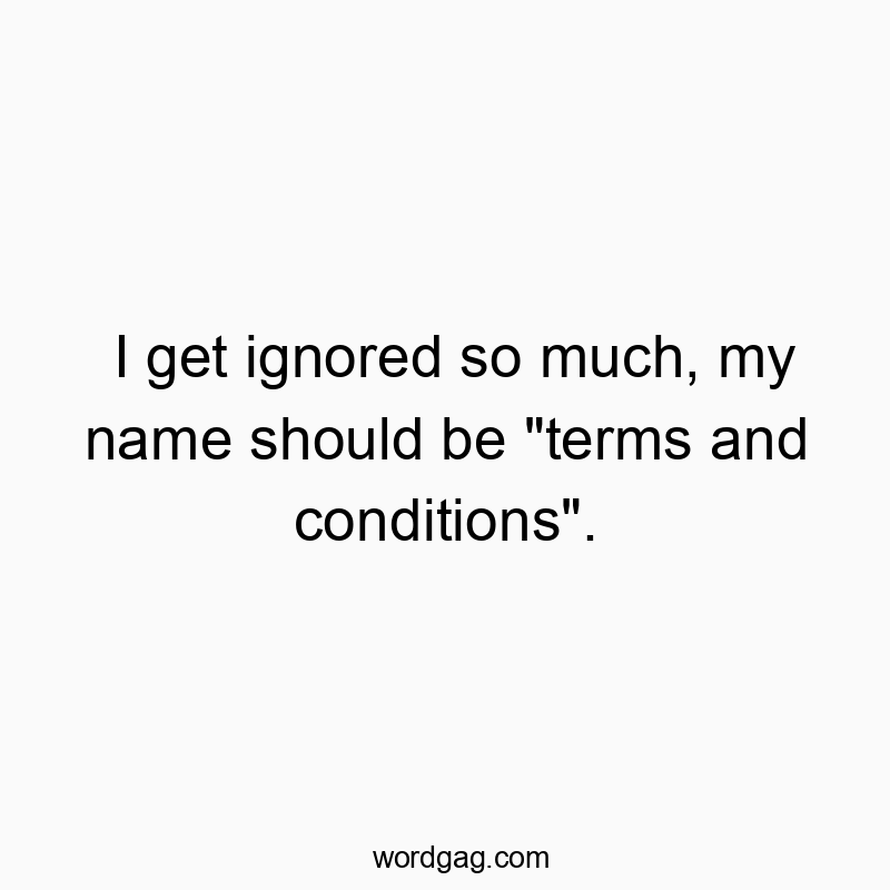 I get ignored so much, my name should be “terms and conditions”.