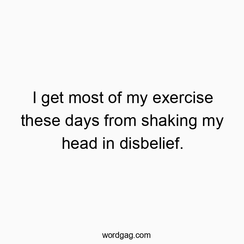 I get most of my exercise these days from shaking my head in disbelief.