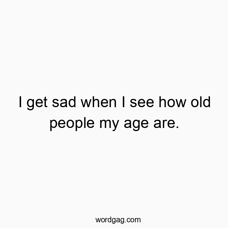 I get sad when I see how old people my age are.