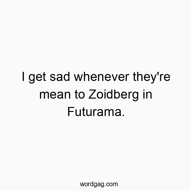 I get sad whenever they’re mean to Zoidberg in Futurama.