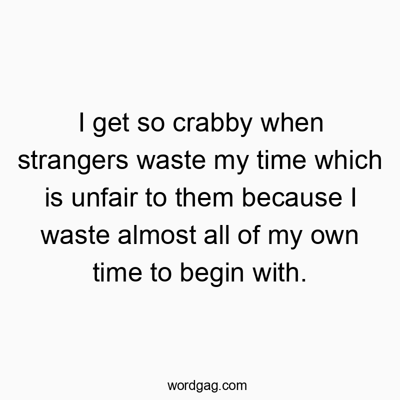 I get so crabby when strangers waste my time which is unfair to them because I waste almost all of my own time to begin with.