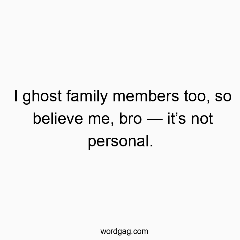I ghost family members too, so believe me, bro — it’s not personal.