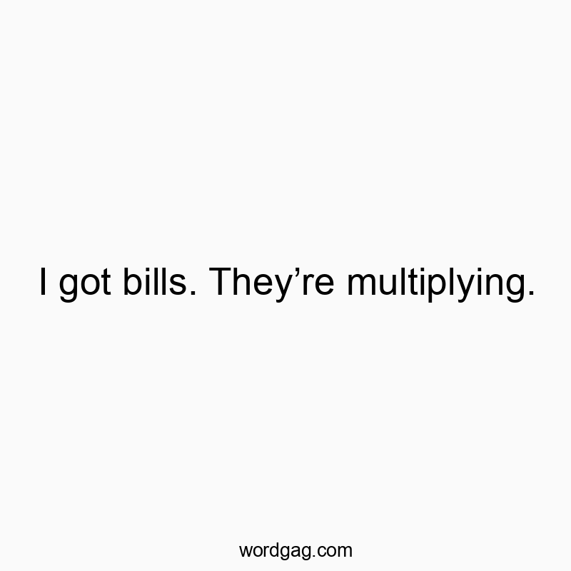 I got bills. They’re multiplying.