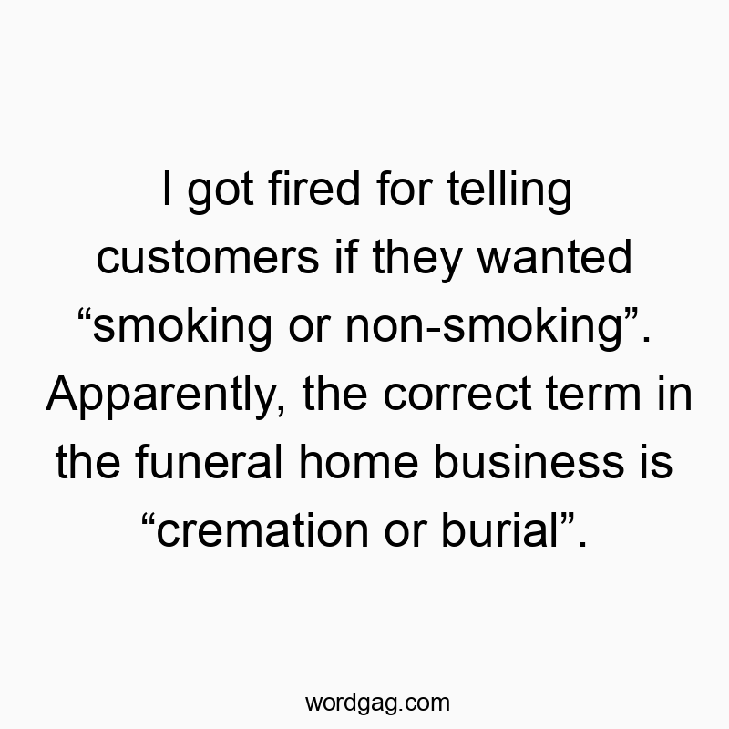 I got fired for telling customers if they wanted โsmoking or non-smokingโ. Apparently, the correct term in the funeral home business is โcremation or burialโ.