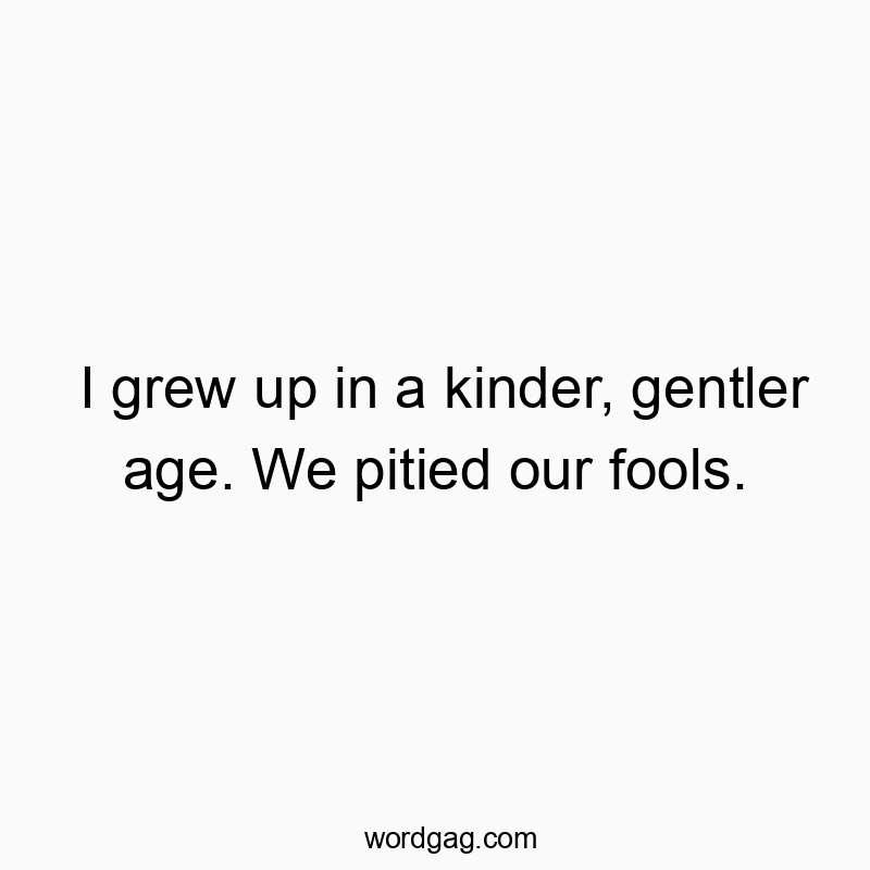 I grew up in a kinder, gentler age. We pitied our fools.