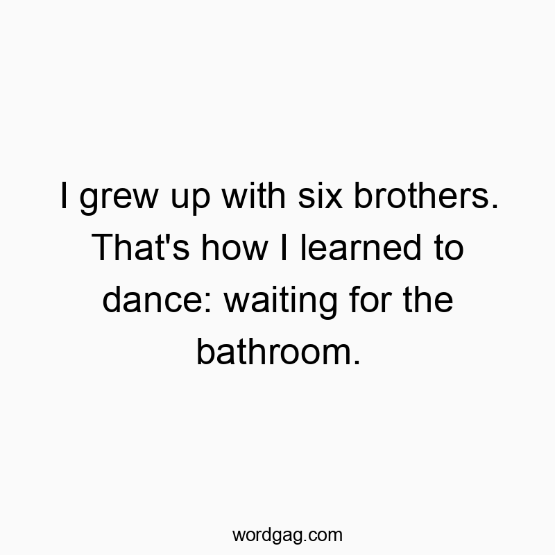 I grew up with six brothers. That’s how I learned to dance: waiting for the bathroom.
