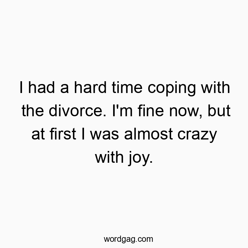I had a hard time coping with the divorce. I’m fine now, but at first I was almost crazy with joy.