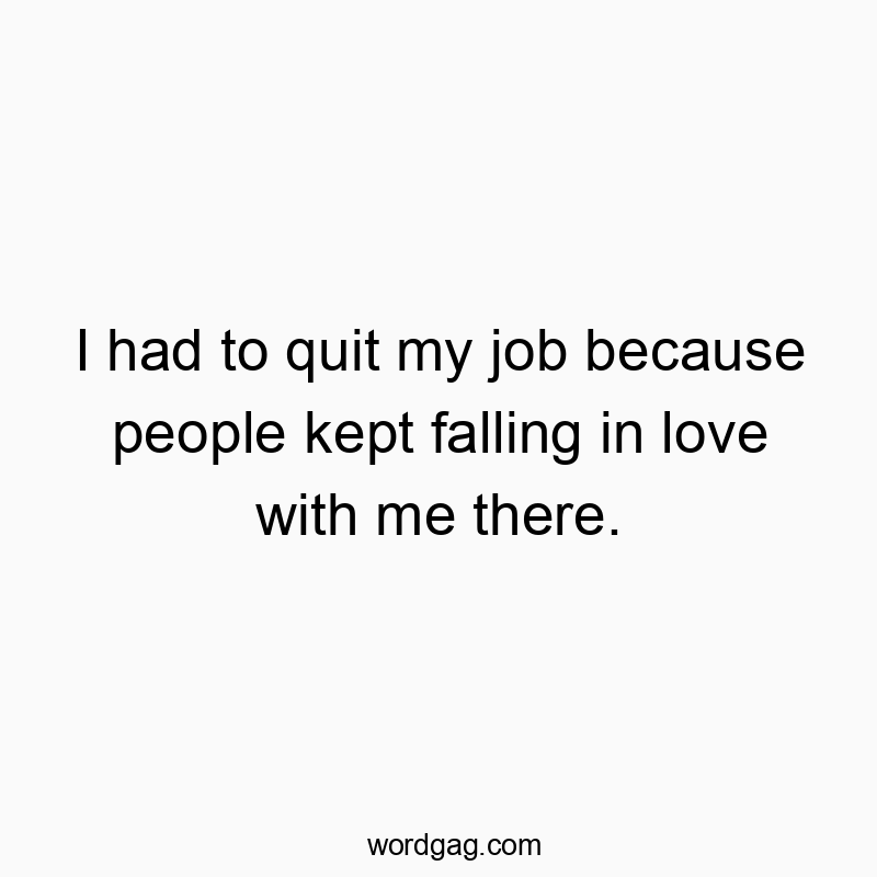 I had to quit my job because people kept falling in love with me there.