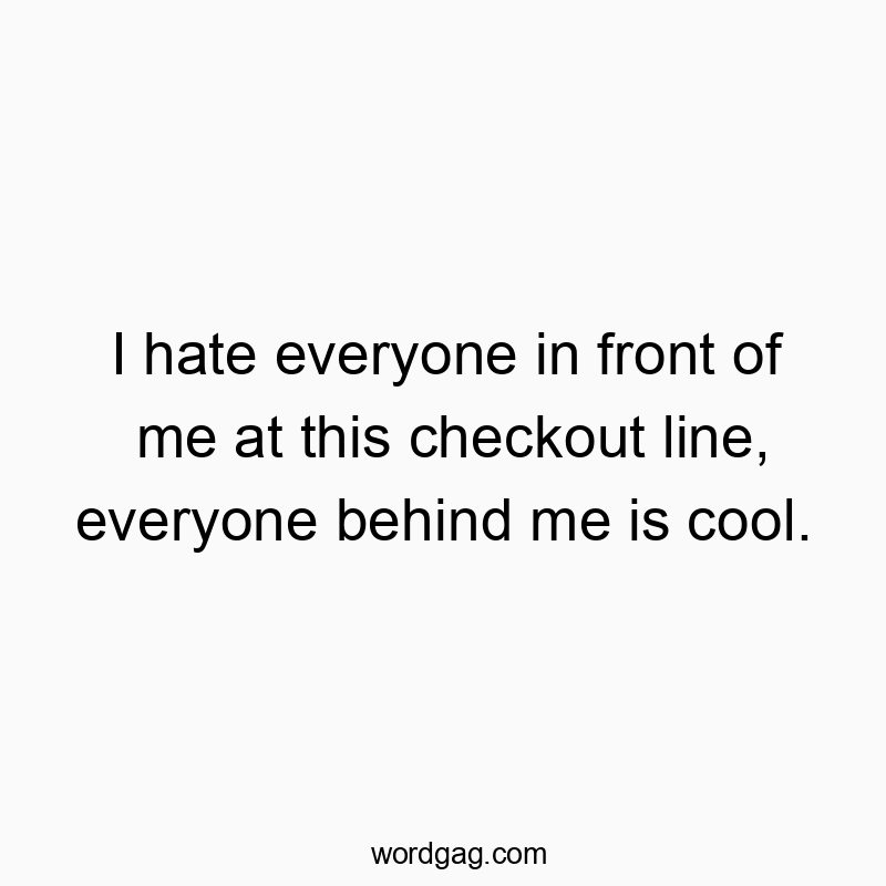I hate everyone in front of me at this checkout line, everyone behind me is cool.