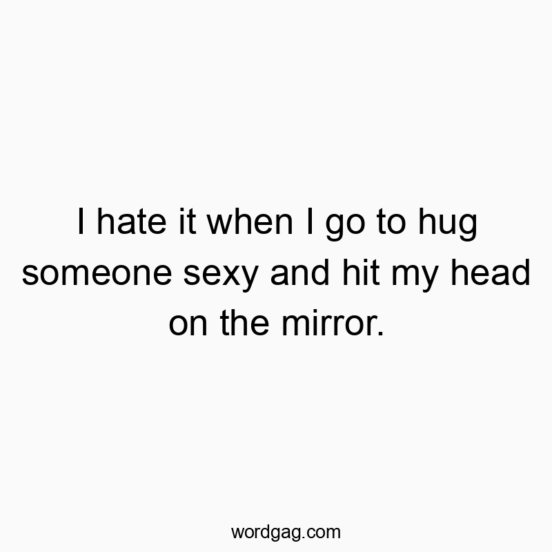I hate it when I go to hug someone sexy and hit my head on the mirror.