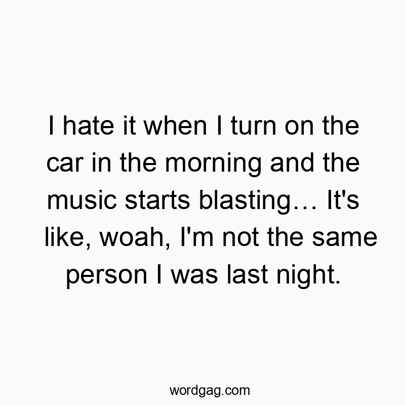I hate it when I turn on the car in the morning and the music starts blastingโฆ It’s like, woah, I’m not the same person I was last night.