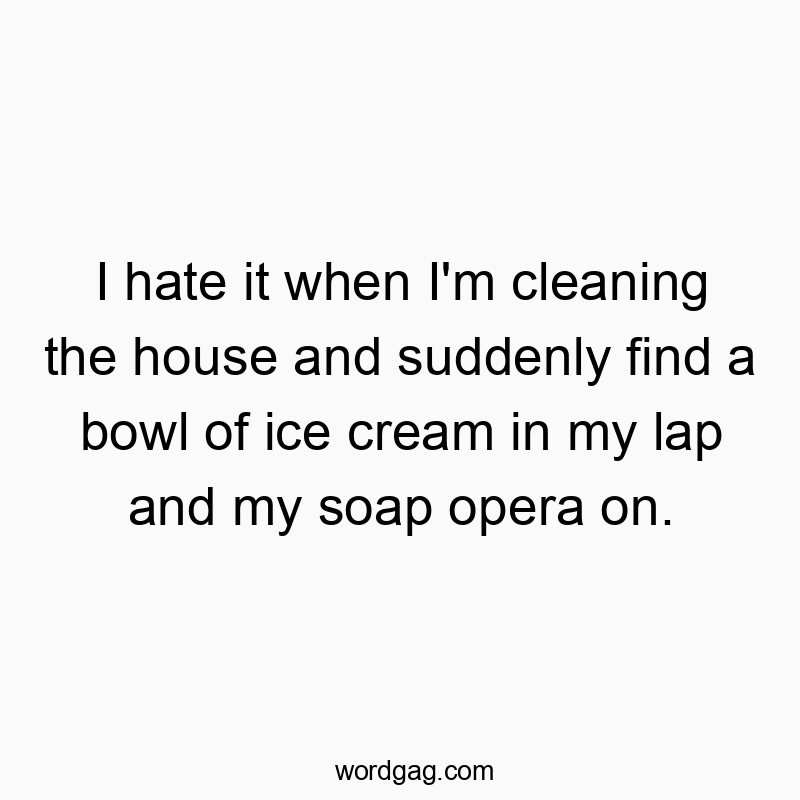 I hate it when I’m cleaning the house and suddenly find a bowl of ice cream in my lap and my soap opera on.