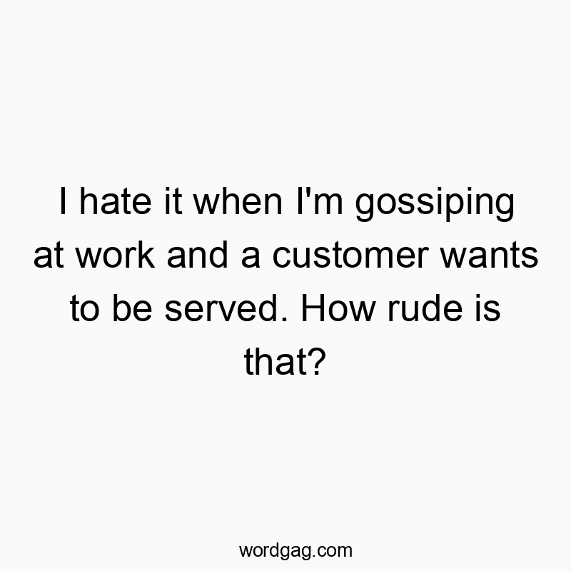 I hate it when I’m gossiping at work and a customer wants to be served. How rude is that?