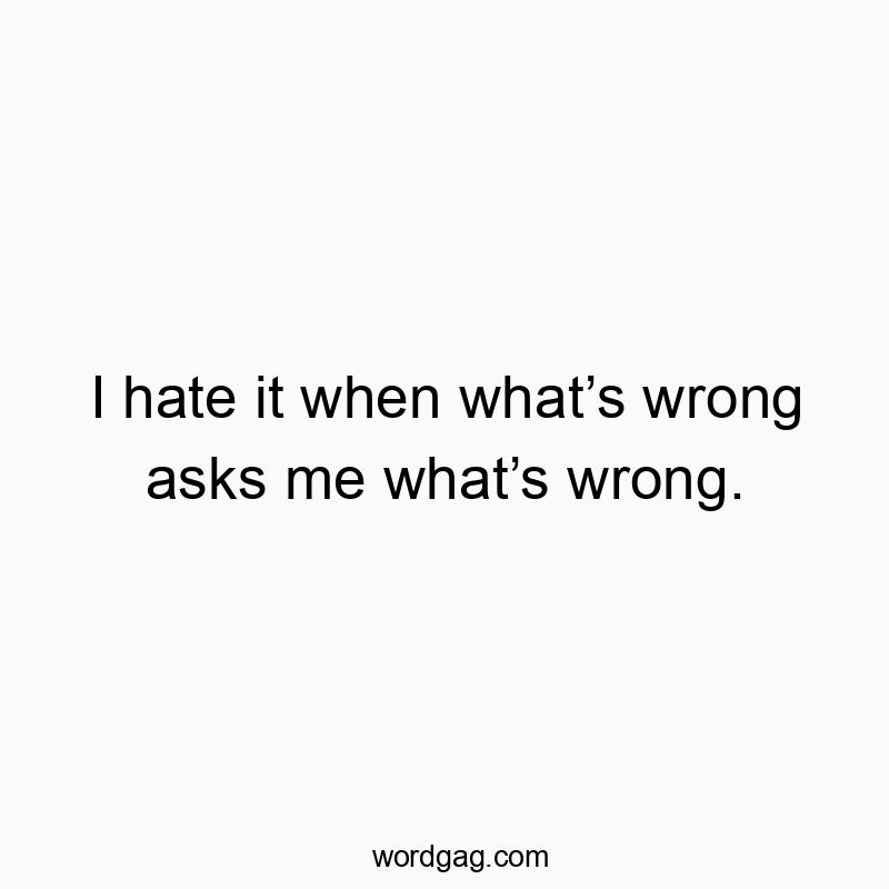 I hate it when what’s wrong asks me what’s wrong.
