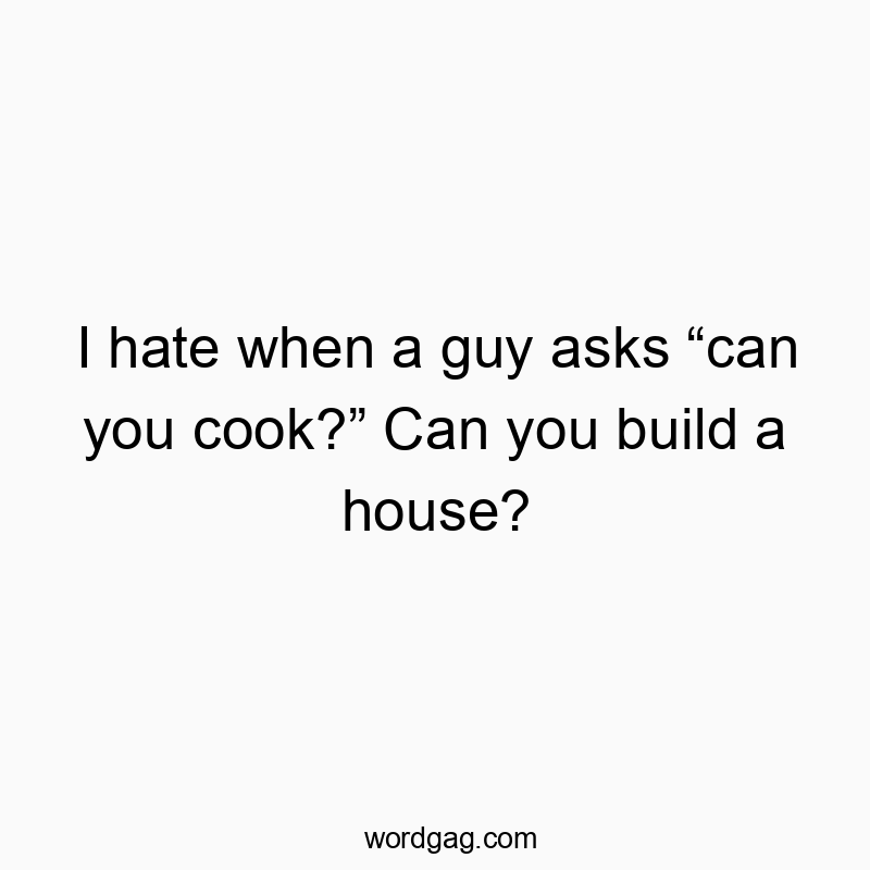 I hate when a guy asks “can you cook?” Can you build a house?