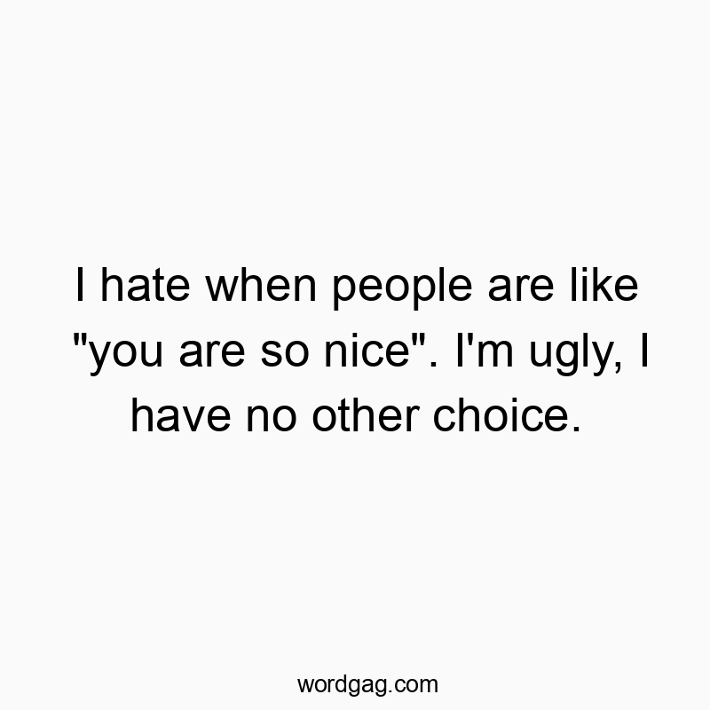 I hate when people are like “you are so nice”. I’m ugly, I have no other choice.