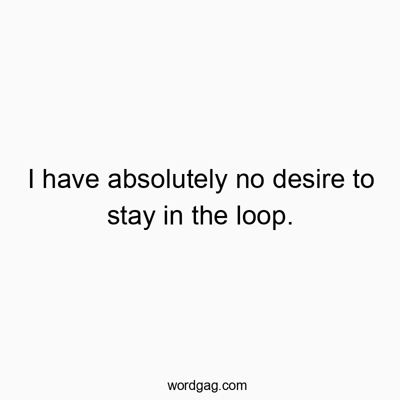 I have absolutely no desire to stay in the loop.