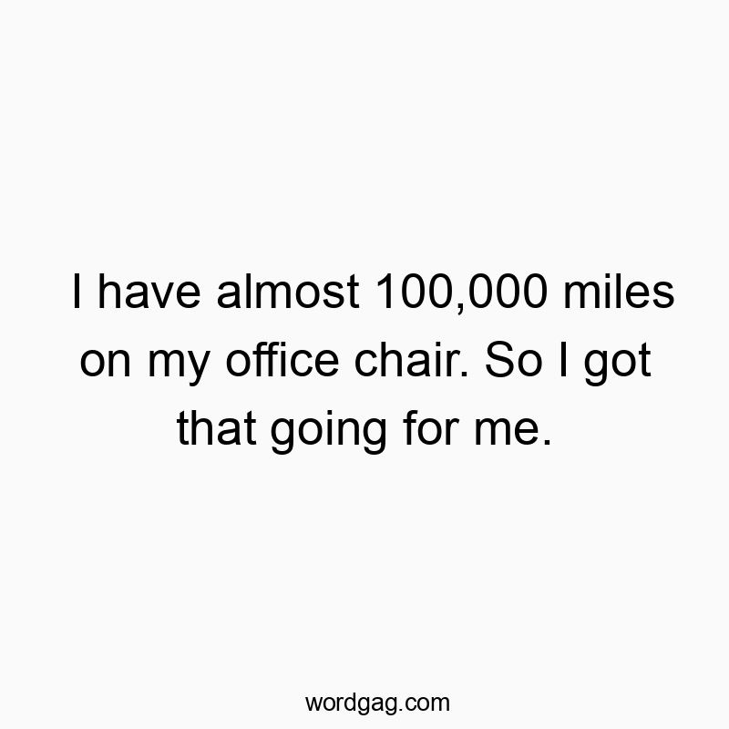 I have almost 100,000 miles on my office chair. So I got that going for me.