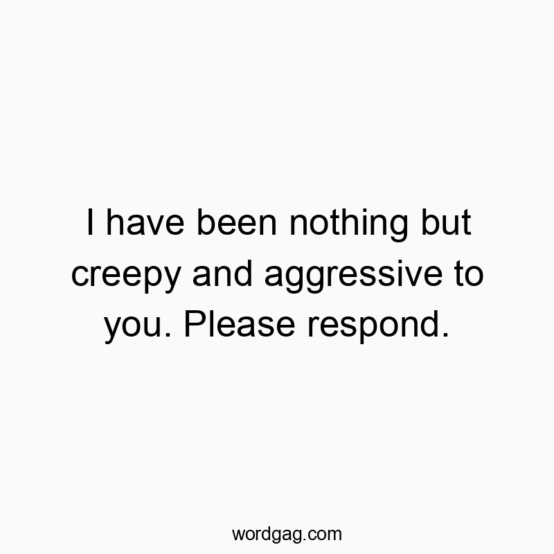 I have been nothing but creepy and aggressive to you. Please respond.