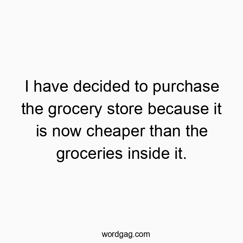 I have decided to purchase the grocery store because it is now cheaper than the groceries inside it.
