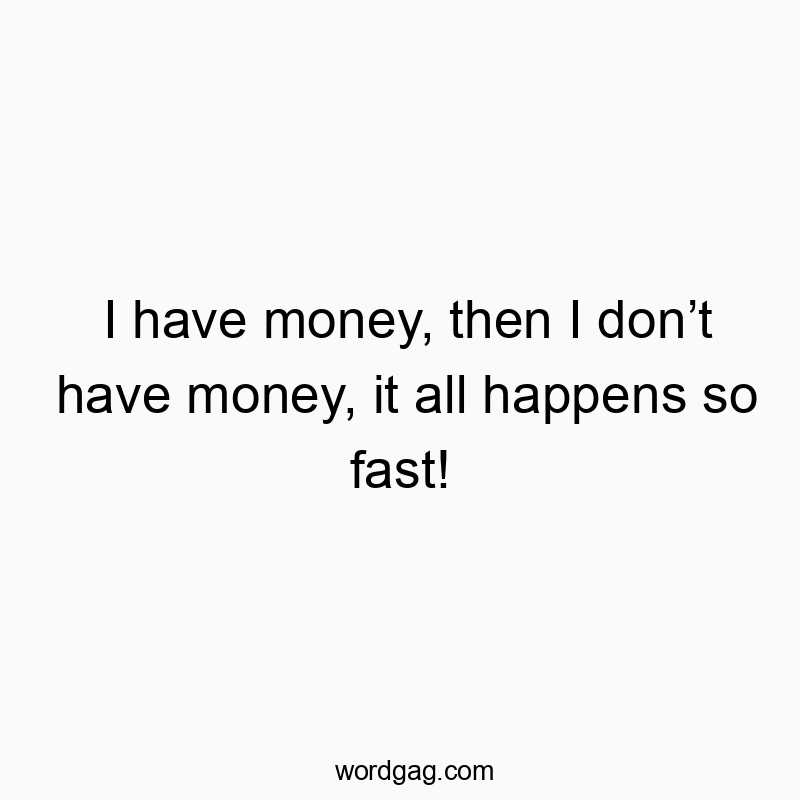I have money, then I don’t have money, it all happens so fast!