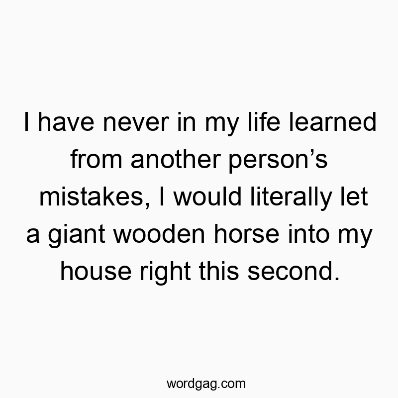 I have never in my life learned from another person’s mistakes, I would literally let a giant wooden horse into my house right this second.