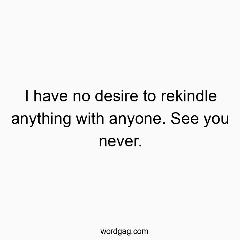 I have no desire to rekindle anything with anyone. See you never.