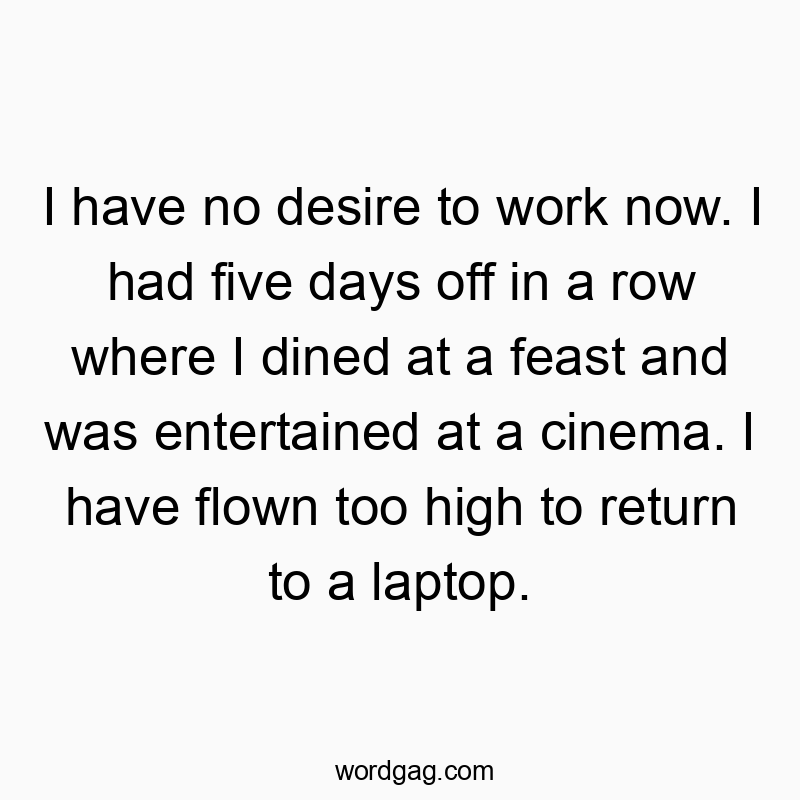 I have no desire to work now. I had five days off in a row where I dined at a feast and was entertained at a cinema. I have flown too high to return to a laptop.