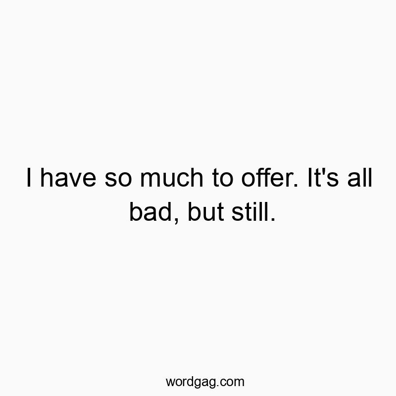 I have so much to offer. It’s all bad, but still.