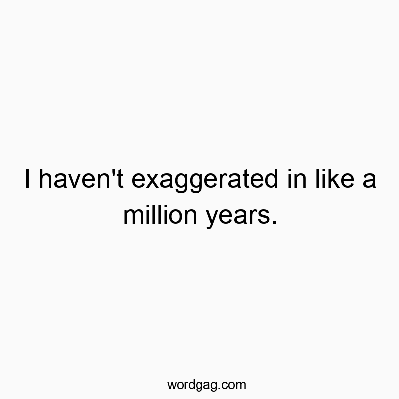 I haven’t exaggerated in like a million years.