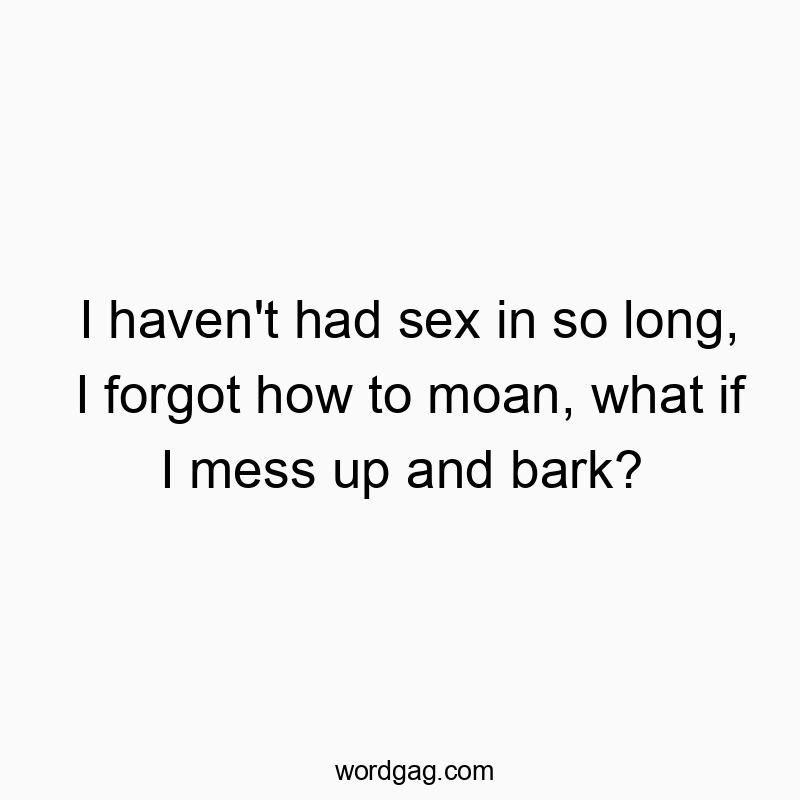 I haven’t had sex in so long, I forgot how to moan, what if I mess up and bark?