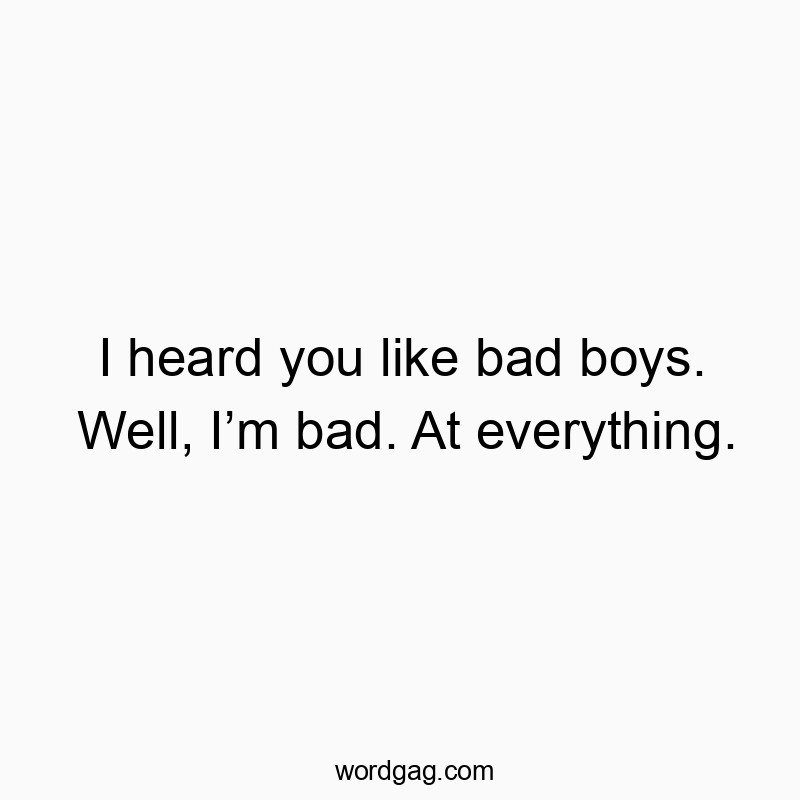 I heard you like bad boys. Well, I’m bad. At everything.