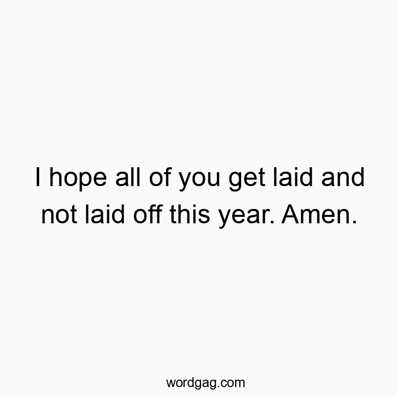 I hope all of you get laid and not laid off this year. Amen.