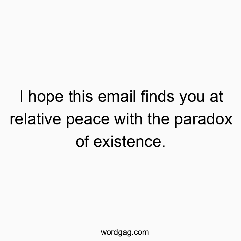 I hope this email finds you at relative peace with the paradox of existence.