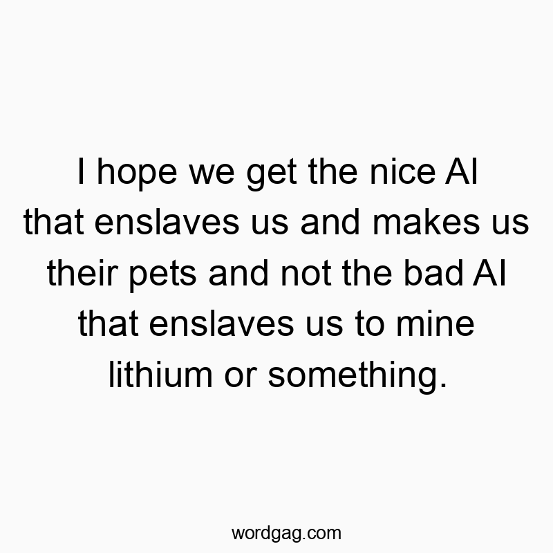 I hope we get the nice AI that enslaves us and makes us their pets and not the bad AI that enslaves us to mine lithium or something.