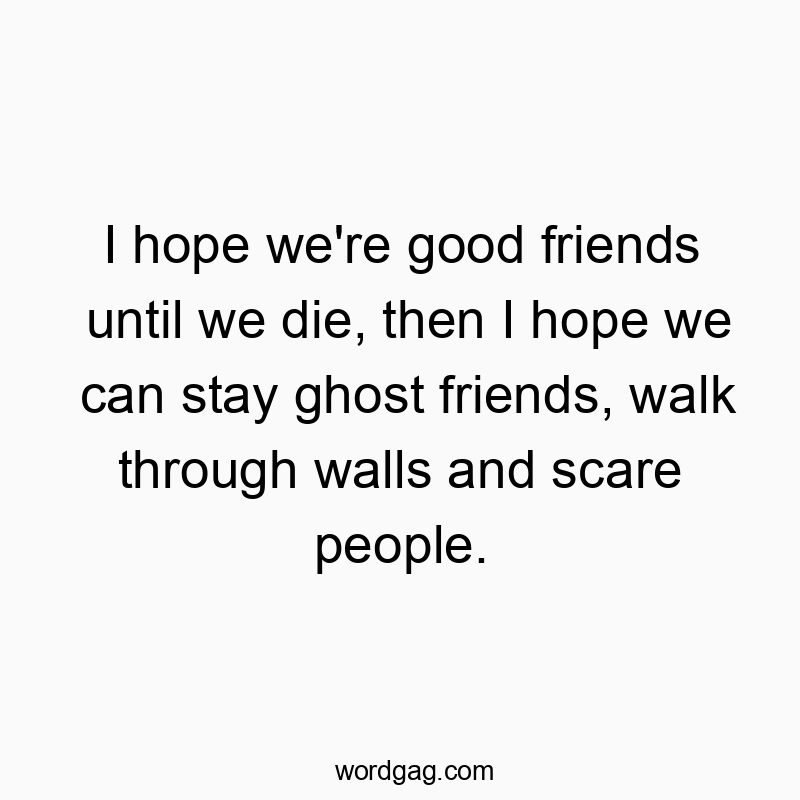 I hope we’re good friends until we die, then I hope we can stay ghost friends, walk through walls and scare people.