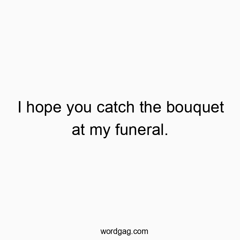 I hope you catch the bouquet at my funeral.