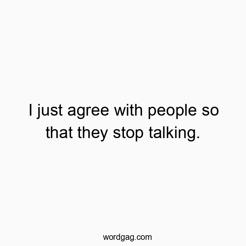 I just agree with people so that they stop talking.