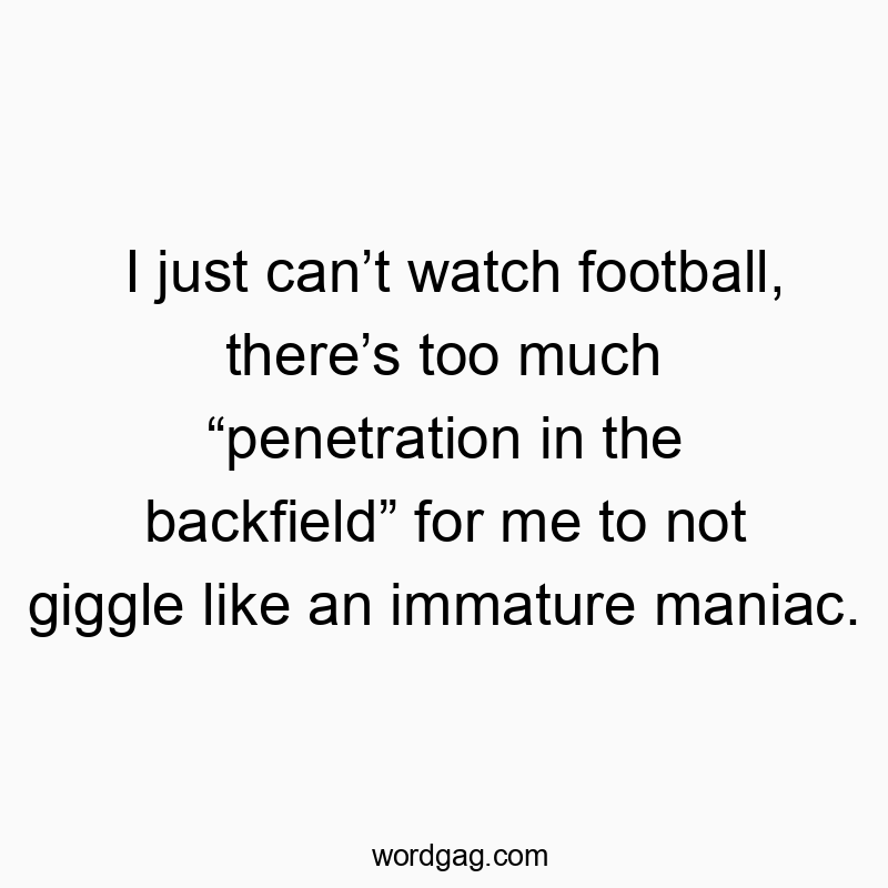 I just can’t watch football, there’s too much “penetration in the backfield” for me to not giggle like an immature maniac.