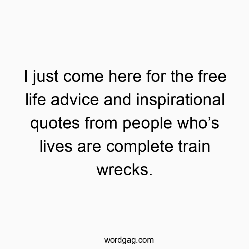 I just come here for the free life advice and inspirational quotes from people who’s lives are complete train wrecks.