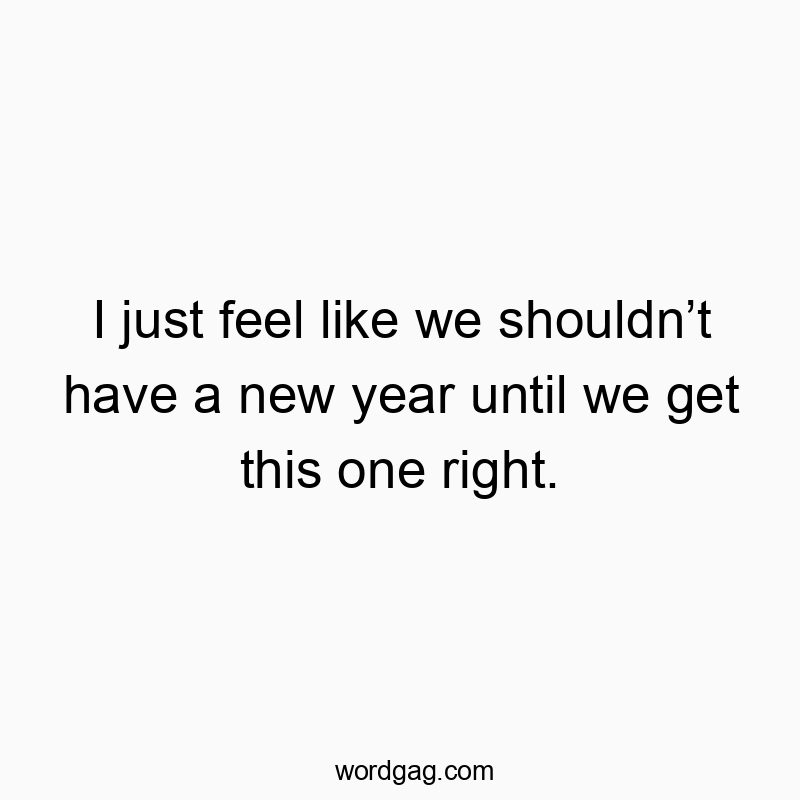 I just feel like we shouldn’t have a new year until we get this one right.